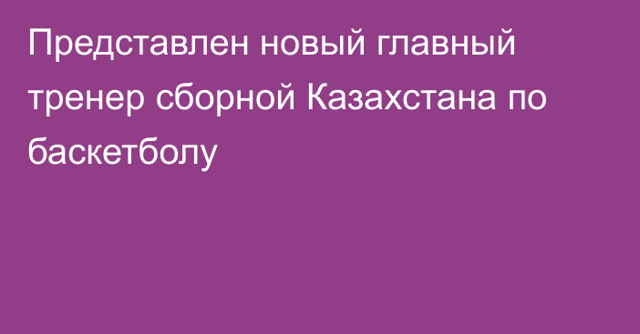 Представлен новый главный тренер сборной Казахстана по баскетболу