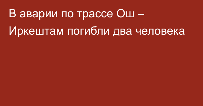 В аварии по трассе Ош – Иркештам погибли два человека