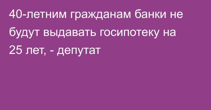 40-летним гражданам банки не будут выдавать госипотеку на 25 лет, - депутат