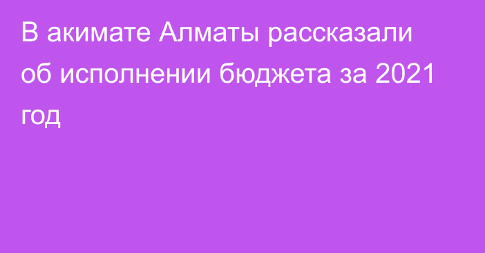 В акимате Алматы рассказали об исполнении бюджета за 2021 год