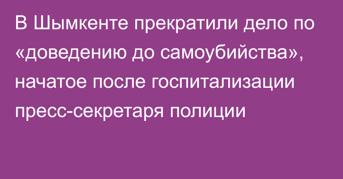 В Шымкенте прекратили дело по «доведению до самоубийства», начатое после госпитализации пресс-секретаря полиции