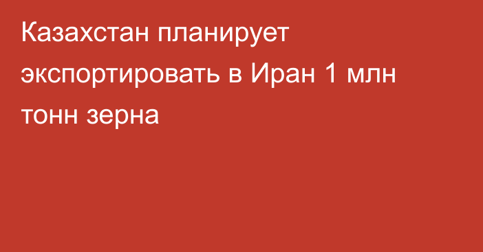 Казахстан планирует экспортировать в Иран 1 млн тонн зерна