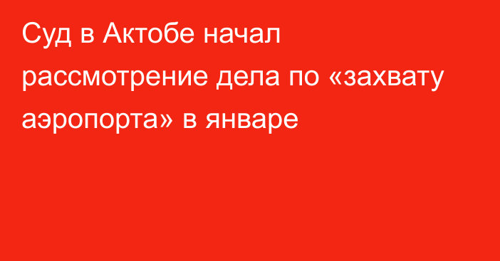 Суд в Актобе начал рассмотрение дела по «захвату аэропорта» в январе