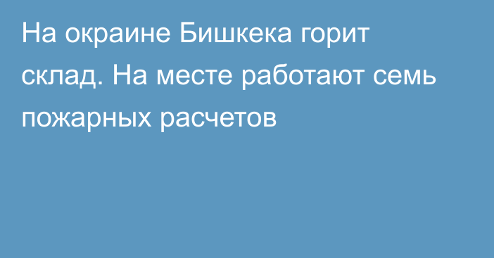 На окраине Бишкека горит склад. На месте работают семь пожарных расчетов