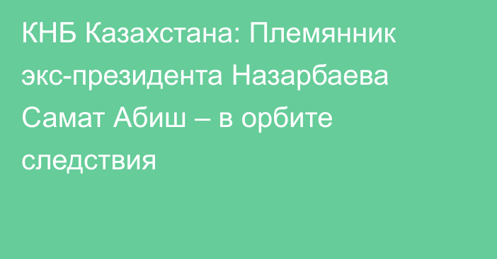 КНБ Казахстана: Племянник экс-президента Назарбаева Самат Абиш – в орбите следствия