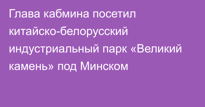 Глава кабмина посетил китайско-белорусский индустриальный парк «Великий камень» под Минском