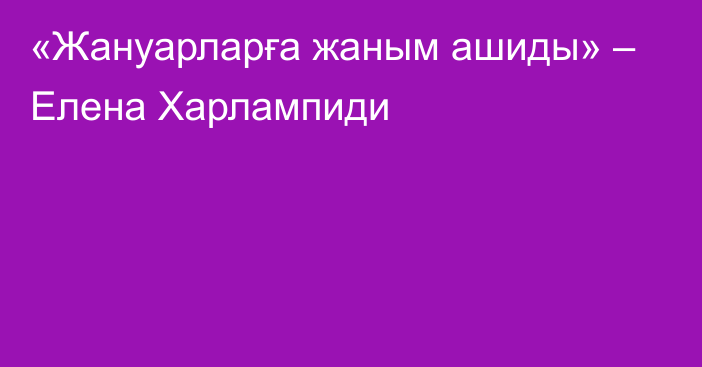 «Жануарларға жаным ашиды» – Елена Харлампиди