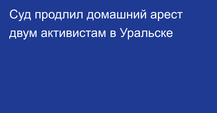 Суд продлил домашний арест двум активистам в Уральске