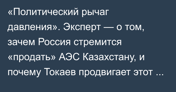 «Политический рычаг давления». Эксперт — о том, зачем Россия стремится «продать» АЭС Казахстану, и почему Токаев продвигает этот проект