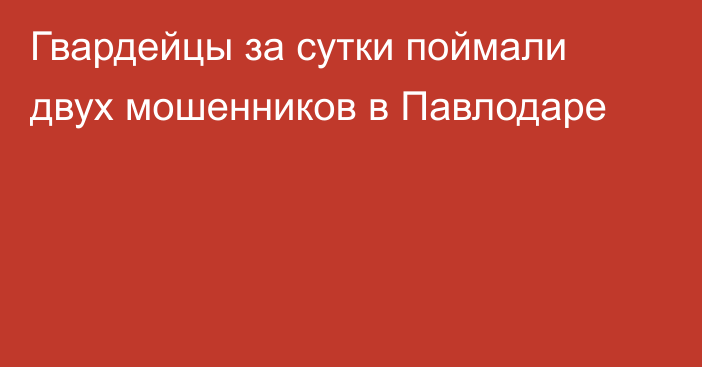 Гвардейцы за сутки поймали двух мошенников в Павлодаре