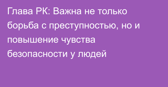 Глава РК: Важна не только борьба с преступностью, но и повышение чувства безопасности у людей