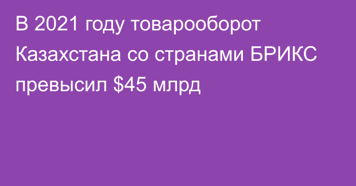 В 2021 году товарооборот Казахстана со странами БРИКС превысил $45 млрд