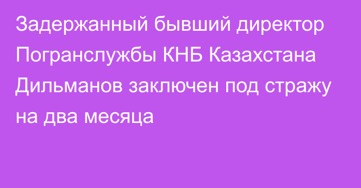 Задержанный бывший директор Погранслужбы КНБ Казахстана Дильманов заключен под стражу на два месяца