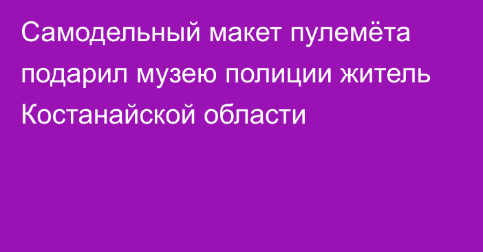 Самодельный макет пулемёта подарил музею полиции житель Костанайской области