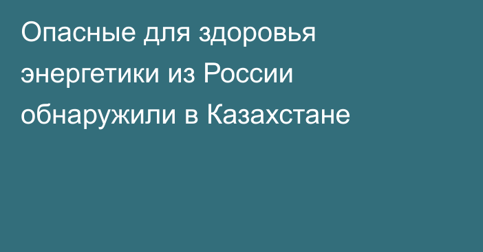 Опасные для здоровья энергетики из России обнаружили в Казахстане