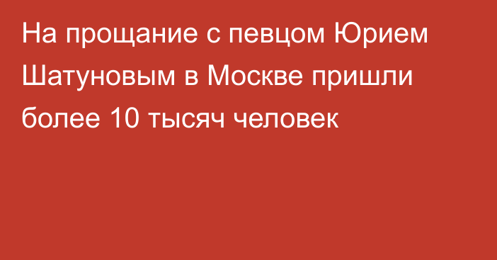 На прощание с певцом Юрием Шатуновым в Москве пришли более 10 тысяч человек