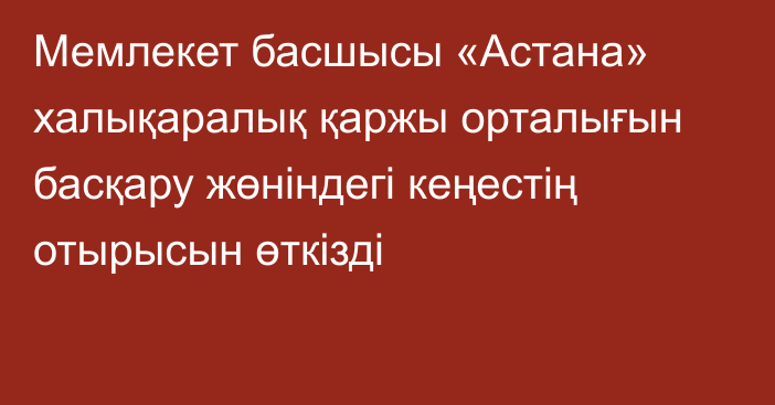 Мемлекет басшысы «Астана» халықаралық қаржы орталығын басқару жөніндегі кеңестің отырысын өткізді