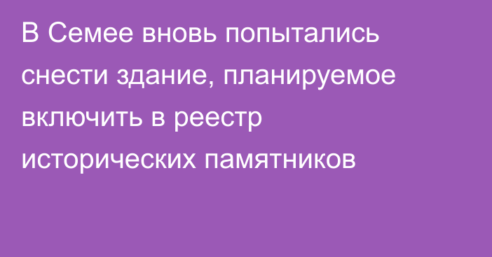 В Семее вновь попытались снести здание, планируемое включить в реестр исторических памятников