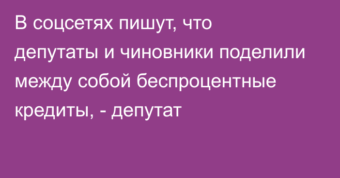 В соцсетях пишут, что депутаты и чиновники поделили между собой беспроцентные кредиты, - депутат