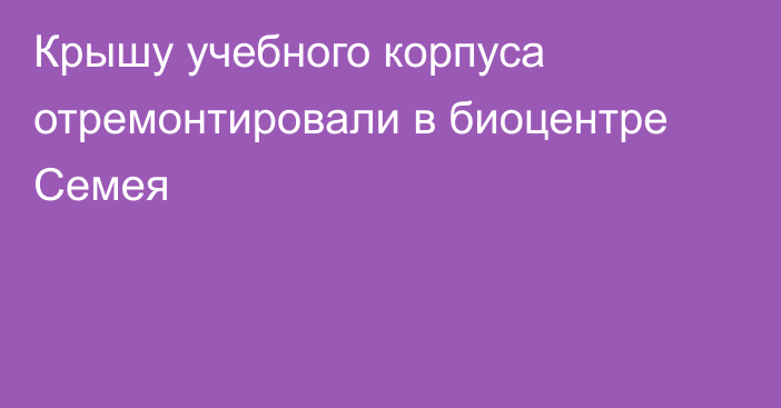 Крышу учебного корпуса отремонтировали в биоцентре Семея