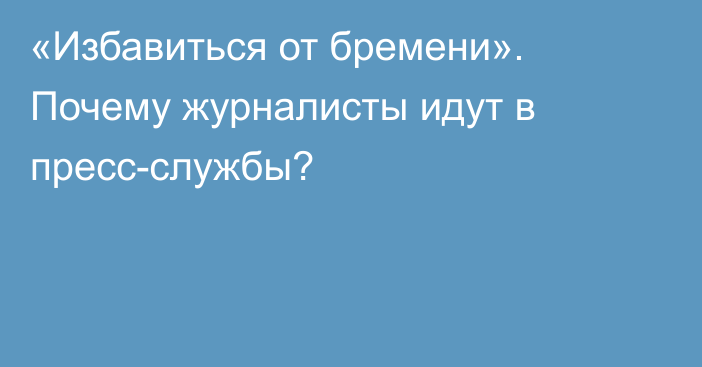 «Избавиться от бремени». Почему журналисты идут в пресс-службы?