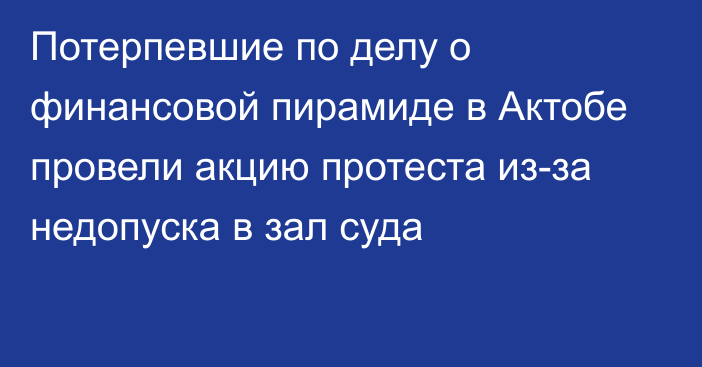 Потерпевшие по делу о финансовой пирамиде в Актобе провели акцию протеста из-за недопуска в зал суда