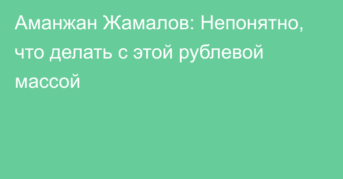 Аманжан Жамалов: Непонятно, что делать с этой рублевой массой