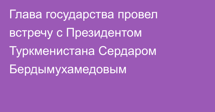 Глава государства провел встречу с Президентом Туркменистана Сердаром Бердымухамедовым