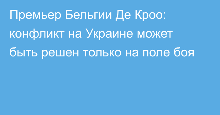 Премьер Бельгии Де Кроо: конфликт на Украине может быть решен только на поле боя