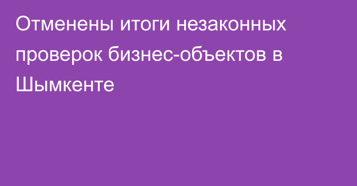 Отменены итоги незаконных проверок бизнес-объектов в Шымкенте