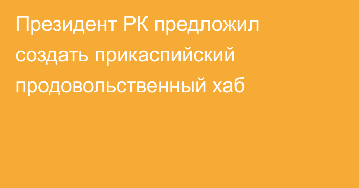 Президент РК предложил создать прикаспийский продовольственный хаб