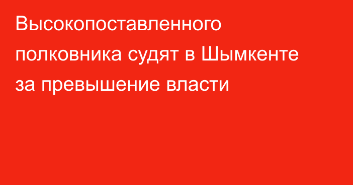 Высокопоставленного полковника судят в Шымкенте за превышение власти