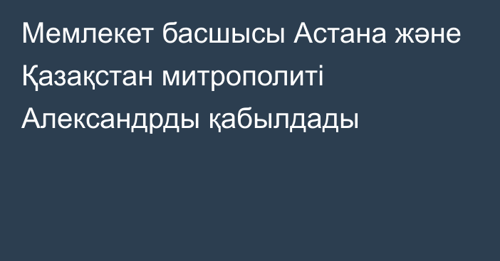 Мемлекет басшысы Астана және Қазақстан митрополиті Александрды қабылдады