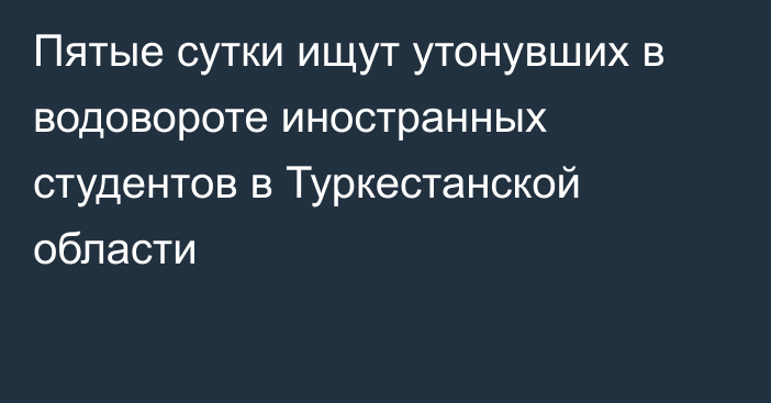 Пятые сутки ищут утонувших в водовороте иностранных студентов  в Туркестанской области