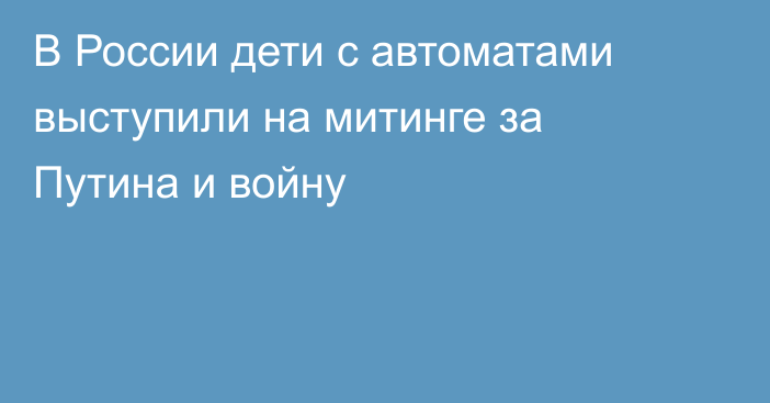 В России дети с автоматами выступили на митинге за Путина и войну