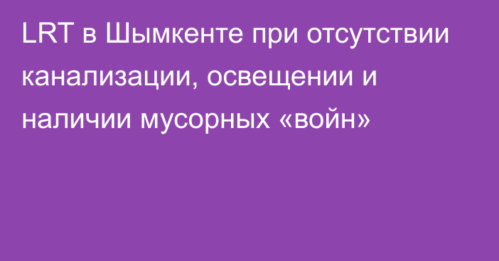 LRT в Шымкенте при отсутствии канализации, освещении и наличии мусорных «войн»