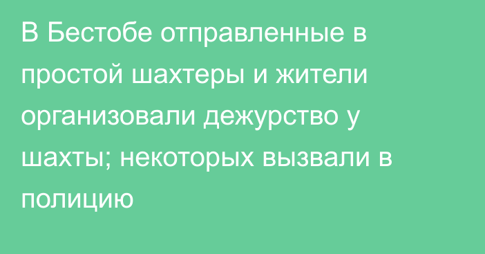 В Бестобе отправленные в простой шахтеры и жители организовали дежурство у шахты; некоторых вызвали в полицию