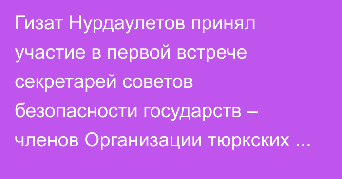 Гизат Нурдаулетов принял участие в первой встрече секретарей советов безопасности государств – членов Организации тюркских государств