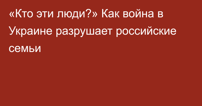 «Кто эти люди?» Как война в Украине разрушает российские семьи