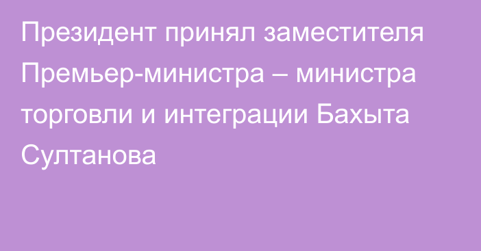 Президент принял заместителя Премьер-министра – министра торговли и интеграции Бахыта Султанова