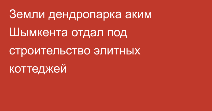 Земли дендропарка аким Шымкента отдал под строительство элитных коттеджей