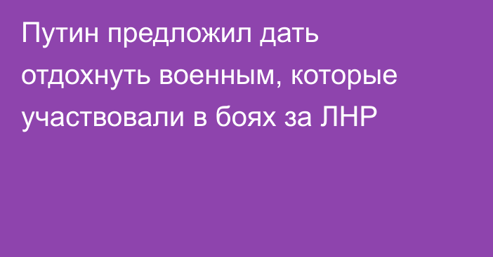 Путин предложил дать отдохнуть военным, которые участвовали в боях за ЛНР