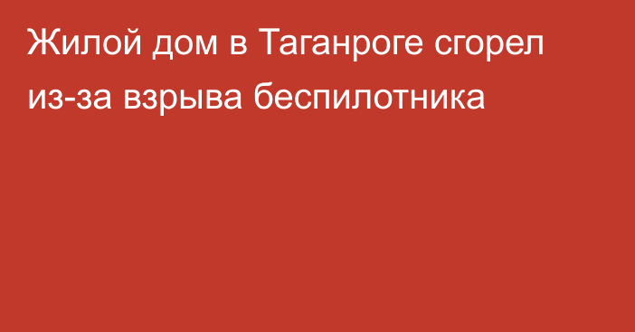 Жилой дом в Таганроге сгорел из-за взрыва беспилотника