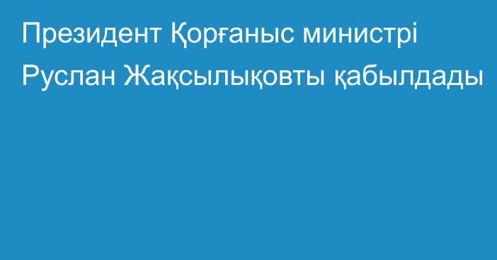 Президент Қорғаныс министрі Руслан Жақсылықовты қабылдады