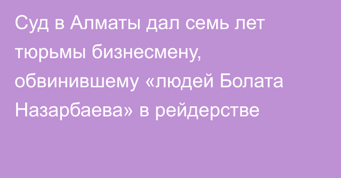 Суд в Алматы дал семь лет тюрьмы бизнесмену, обвинившему «людей Болата Назарбаева» в рейдерстве