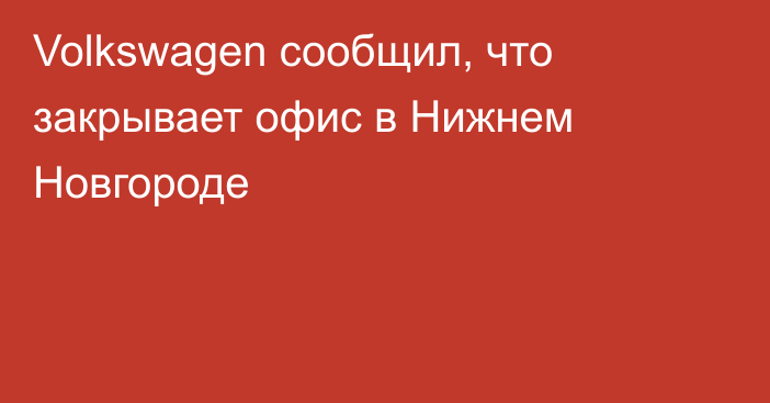 Volkswagen сообщил, что закрывает офис в Нижнем Новгороде