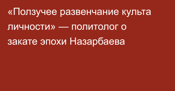 «Ползучее развенчание культа личности» — политолог о  закате эпохи Назарбаева