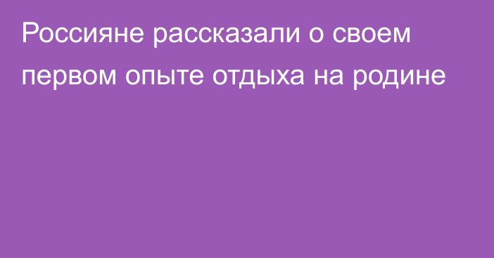 Россияне рассказали о своем первом опыте отдыха на родине