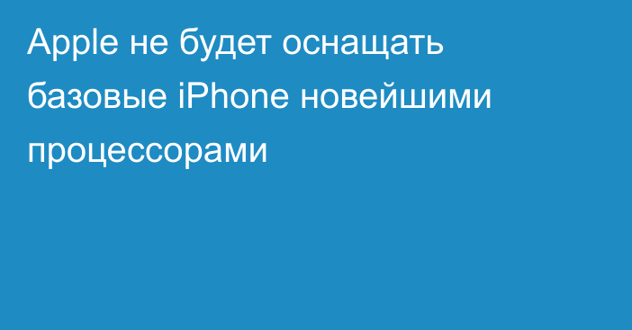 Apple не будет оснащать базовые iPhone новейшими процессорами