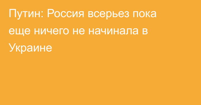 Путин: Россия всерьез пока еще ничего не начинала в Украине